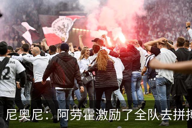 尼奥尼：阿劳霍激励了全队去拼搏；我会珍惜上场的每一分钟